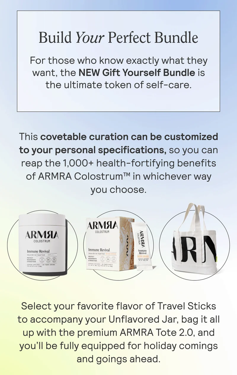 Build Your Perfect Bundle. For those who know exactly what they want, the NEW Gift Yourself Bundle is the ultimate token of self-care.  This covetable curation can be customized to your personal specifications, so you can reap the 1,000+ health-fortifying benefits of ARMRA Colostrum™ in whichever way you choose.  Select your favorite flavor of Travel Sticks to accompany your Unflavored Jar, bag it all up with the premium ARMRA Tote 2.0, and you’ll be fully equipped for holiday comings and goings ahead.