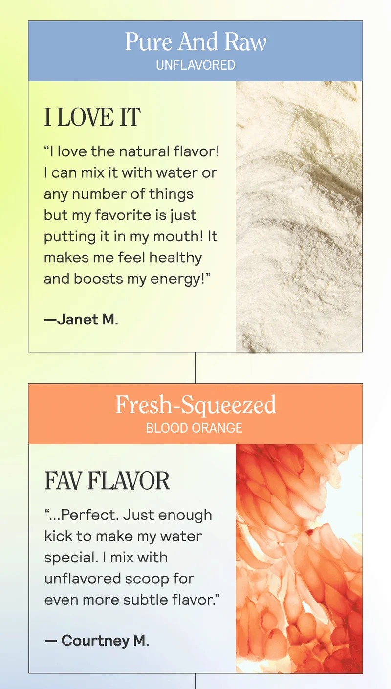 Pure and raw UNFLAVORED. I LOVE IT “I love the natural flavor! I can mix it with water or any number of things but my favorite is just putting it in my mouth! It makes me feel healthy and boosts my energy!” —Janet M.  Fresh-squeezed. BLOOD ORANGE. FAV FLAVOR “...Perfect. Just enough kick to make my water special. I mix with unflavored scoop for even more subtle flavor.” —Courtney M.