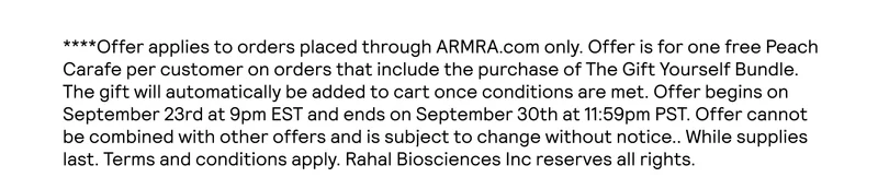 ****Offer applies to orders placed through ARMRA.com only. Offer is for one free Peach Carafe per customer on orders that include the purchase of The Gift Yourself Bundle. The gift will automatically be added to cart once conditions are met. Offer begins on September 23rd at 9pm EST and ends on September 31st at 9am EST. Offer cannot be combined with other offers and is subject to change without notice.. While supplies last. Terms and conditions apply. Rahal Biosciences Inc reserves all rights.