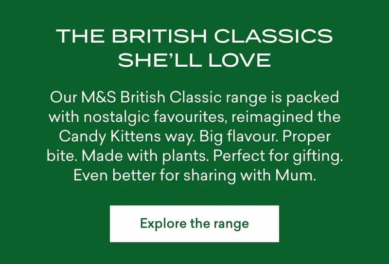 ## The British classics she’ll love  Our M&S British Classic range is packed with nostalgic favourites, reimagined the Candy Kittens way. Big flavour. Proper bite. Made with plants. Perfect for gifting. Even better for sharing with Mum.