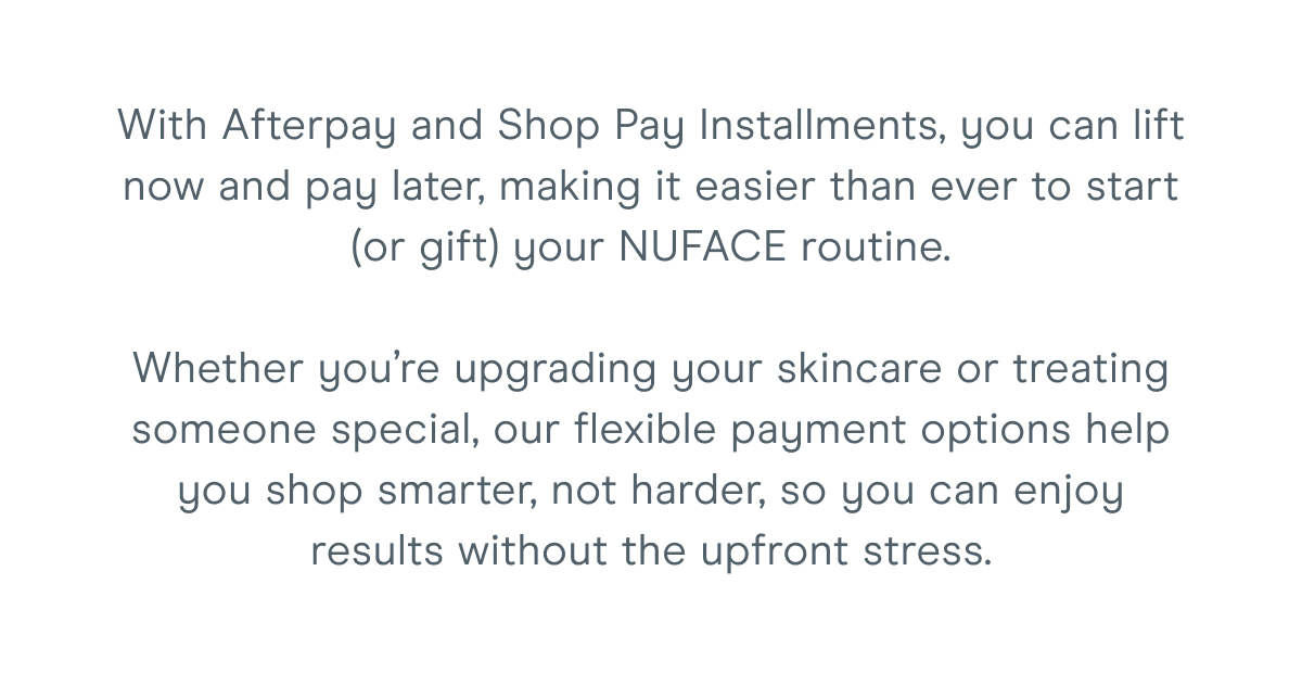 With Afterpay and Shop Pay Installments, you can lift now and pay later, making it easier than ever to start (or gift) your NUFACE routine. Whether you’re upgrading your skincare or treating someone special, our flexible payment options help you shop smarter, not harder, so you can enjoy results without the upfront stress.