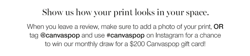 Show us how your print looks in your space. When you leave a review, make sure to add a photo of your print, or tag @canvaspop and use #canvaspop on Instagram for a chance to win our monthly draw for a $200 Canvaspop gift card!