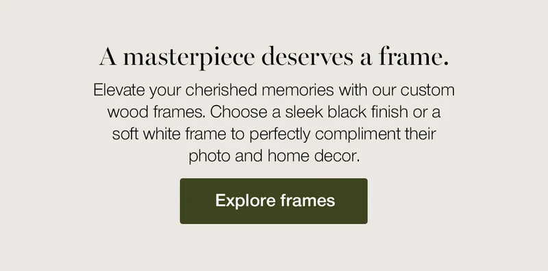 A masterpiece deserves a frame. Elevate your cherished memories with our custom wood frames. Choose a sleek black finish or a soft white frame to perfectly compliment their photo and home decor.