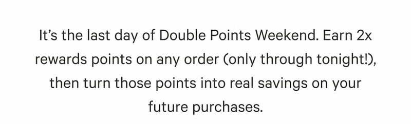 It’s the last day of Double Points Weekend. Earn 2x rewards points on any order (only through tonight!), then turn those points into real savings on your future purchases.