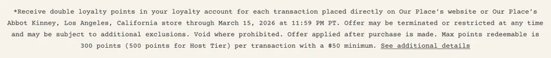 *Receive double loyalty points in your loyalty account for each transaction placed directly on Our Place’s website or Our Place’s Abbot Kinney, Los Angeles, California store through March 15, 2026 at 11:59 PM PT. Offer may be terminated or restricted at any time and may be subject to additional exclusions. Void where prohibited. Offer applied after purchase is made. Max points redeemable is 300 points (500 points for Host Tier) per transaction with a $50 minimum. See additional details