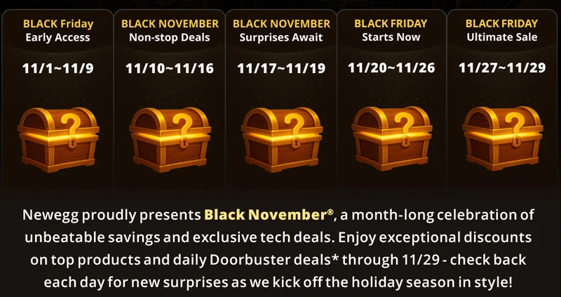 Newegg proudly presents Black Novemberยฎ, a month-long celebration of unbeatable savings and exclusive tech deals. Enjoy exceptional discounts on top products and daily doorbuster deals through 11/29 - check back each day for new surprises as we kick off the holiday season in style!