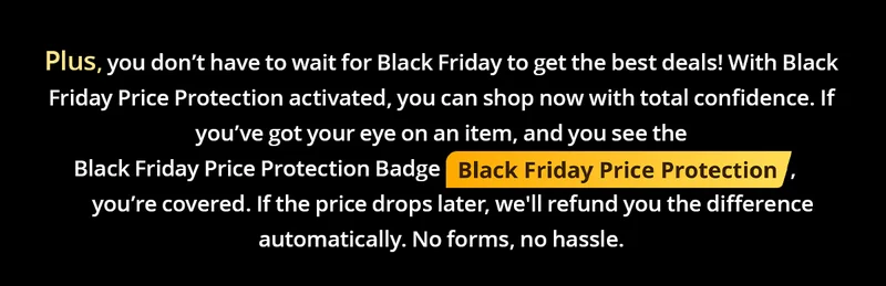 Plus, you donโt have to wait for Black Friday to get the best deals! With Black Friday Price Protection activated, you can shop now with total confidence. If youโve got your eye on an item, and you see the Black Friday Price Protection Badge , youโre covered. If the price drops later, we'll refund you the difference automatically. No forms, no hassle.