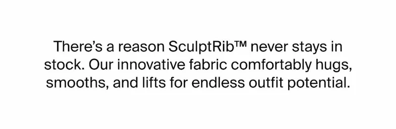 There's a reason SculptRib never stays in stock. Our innovative fabric comfortable hugs, smooths, and lifts for endless outfit potential.