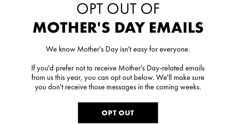 Opt out of Mother's Day Emails We know Mother's Day isn't easy for everyone. If you'd prefer not to receive Mother's Day-related emails from us this year, you can opt out below. We'll make sure you don't receive those messages in the coming weeks. Opt Out