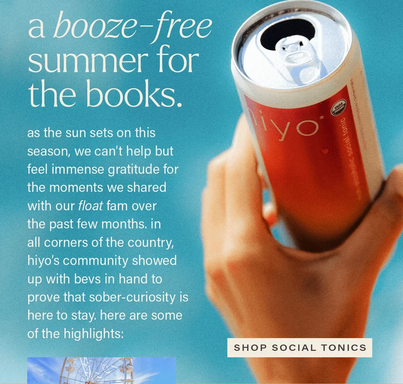 A BOOZE-FREE SUMMER FOR THE BOOKS. as the sun sets on this season, we can't help but feel immense gratitude for the moments we shared with our float fam over the past few months. in all corners of the country, hiyo's community showed up with bevs in hand to prove that sober-curiosity is here to stay. here are some of the highlights: [SHOP SOCIAL TONICS]
