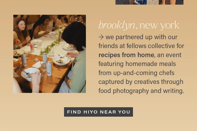 BROOKLYN, NEW YORK: we partnered up with our friends at fellows collective for recipes from home, an event featuring homemade meals from up-and-coming chefs captured by creatives through food photography and copywriting. [FIND HIYO NEAR YOU]