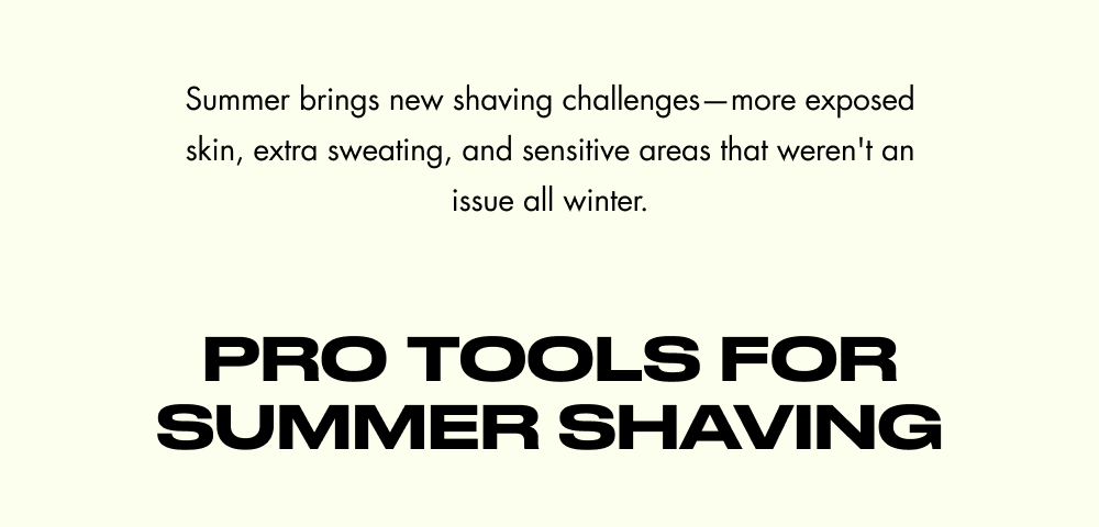 Summer brings new shaving challenges—more exposed skin, extra sweating, and sensitive areas that weren't an issue all winter. Pro Tools for Summer Shaving