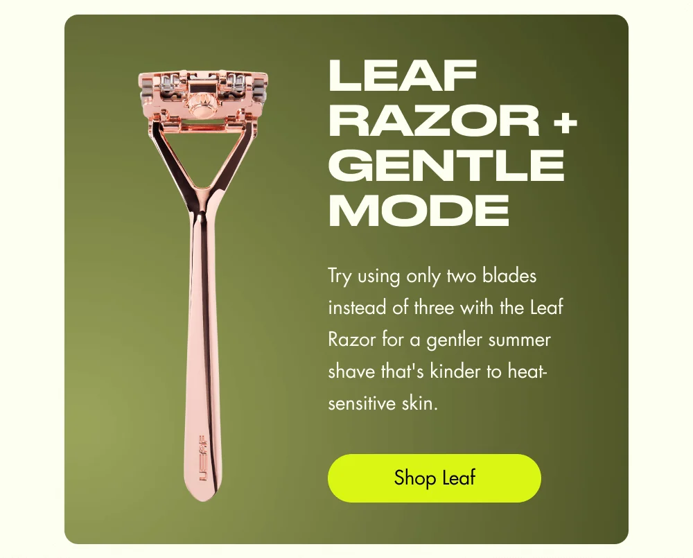 Leaf Razor + Gentle Mode Try using only two blades instead of three with the Leaf Razor for a gentler summer shave that's kinder to heat-sensitive skin. Shop Leaf