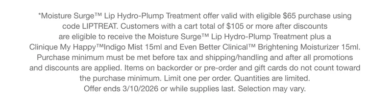 *Moisture Surge™ Lip Hydro-Plump Treatment offer valid with eligible $65 purchase using code LIPTREAT. Customers with a cart total of $105 or more after discounts are eligible to receive the Moisture Surge™ Lip Hydro-Plump Treatment plus a Clinique My&nbsp;Happy™Indigo&nbsp;Mist 15ml and Even Better Clinical™ Brightening Moisturizer 15ml. Purchase minimum must be met before tax and shipping/handling and after all promotions and discounts are applied. Items on backorder or pre-order and gift cards do not count toward the purchase minimum. Limit one per order. Quantities are limited. Offer ends 3/10/2026 or while supplies last. Selection may vary.