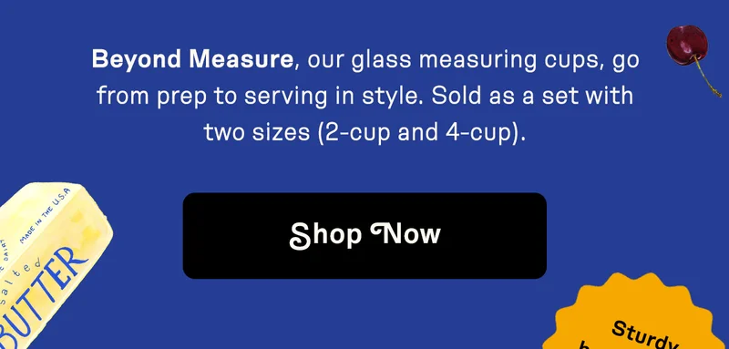 Beyond Measure, our glass measuring cups, go from prep to serving in style. Sold as a set with two sizes (2-cups and 4-cups). Shop now.
