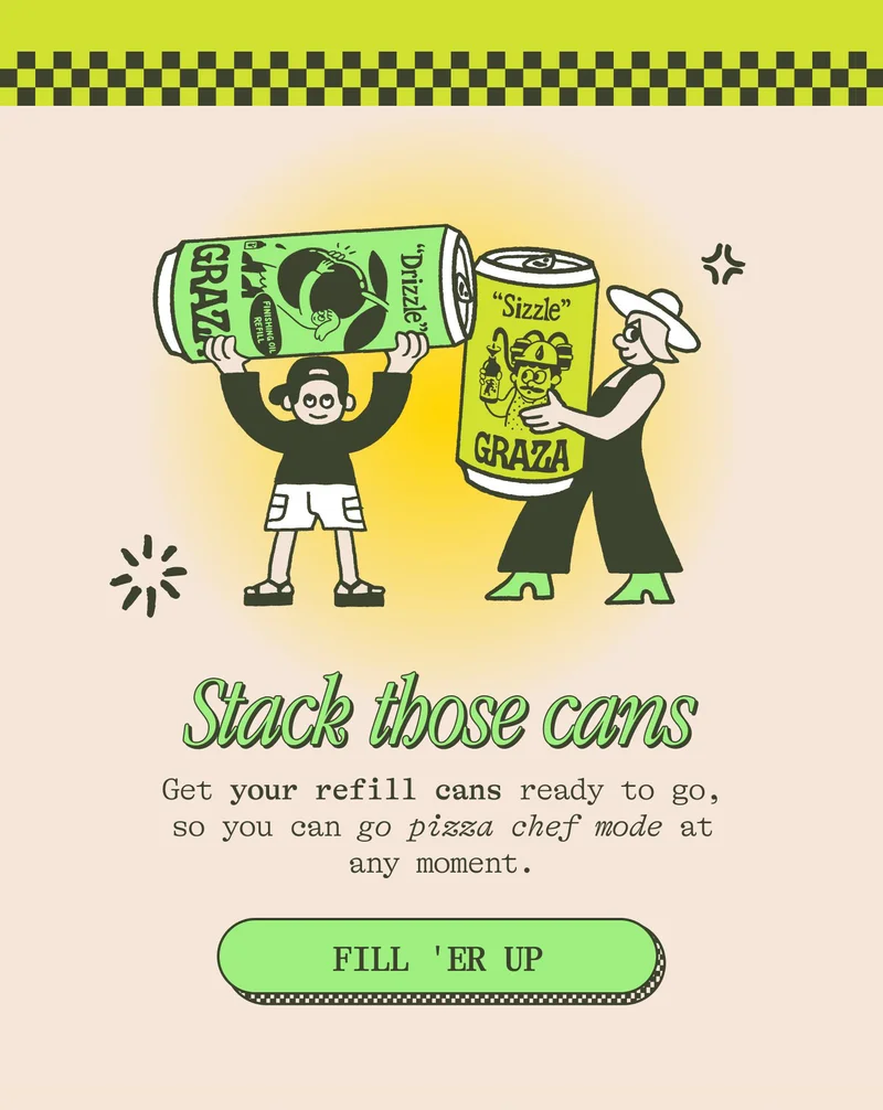 STACK THOSE CANS Get your refill cans ready to go, so you can go pizza chef mode at any moment. FILL 'ER UP