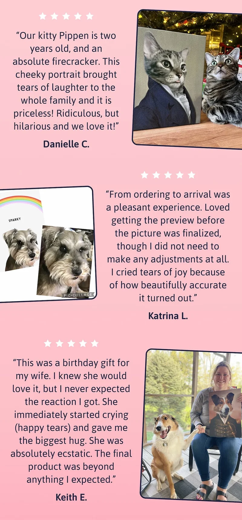 Our kitty Pippen is two years old, and an absolute firecracker. This cheeky portrait brought tears of laughter to the whole family and it is priceless! Ridiculous, but hilarious and we love it! DANIELLE C. | From ordering to arrival was a pleasant experience. Loved getting the preview before the picture was finalized, though I did not need to make any adjustments at all. I cried tears of joy because of how beautifully accurate it turned out. KATRINA L. | This was a birthday gift for my wife. I knew she would love it, but I never expected the reaction I got. She immediately started crying (happy tears) and gave me the biggest hug. She was absolutely ecstatic. The final product was beyond anything I expected. KEITH E