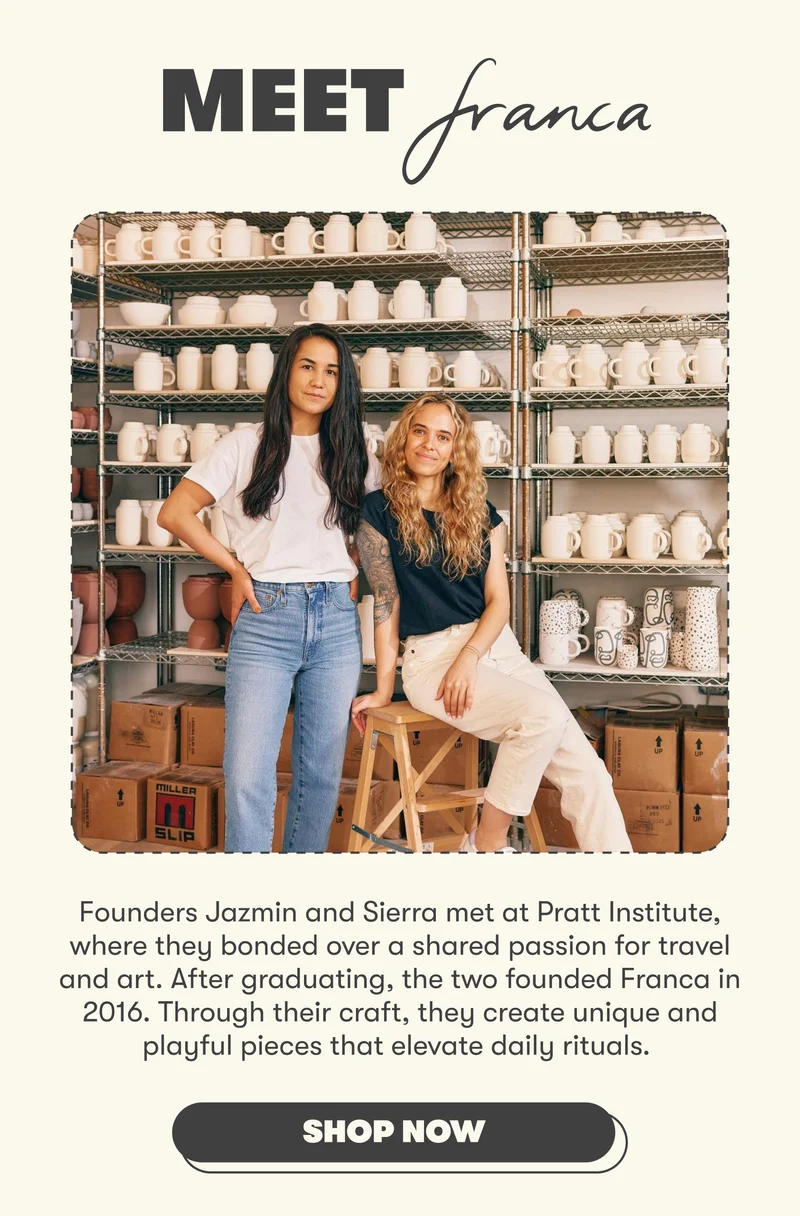 MEET FRANCA Founders Jazmin and Sierra met at Pratt Institute, where they bonded over a shared passion for travel and art. After graduating, the two founded Franca in 2016. Through their craft, they create unique and playful pieces that elevate daily rituals.  Franca emerged from a simple yet powerful notion: there are common threads that bind us. Through their craft, they aim to weave this universal language into every piece they create. [hop Franca]