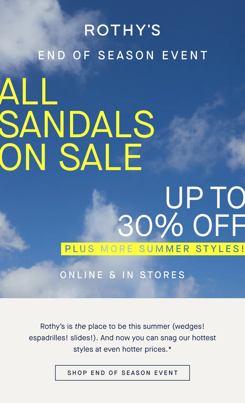 END OF SEASON EVENT ALL SANDALS ON SALE UP TO 30% OFF PLUS MORE SUMMER STYLES! ONLINE & IN STORES Rothy’s is the place to be this summer (wedges! espadrilles! slides!). And now you can snag our hottest styles at even hotter prices.* SHOP END OF SEASON EVENT