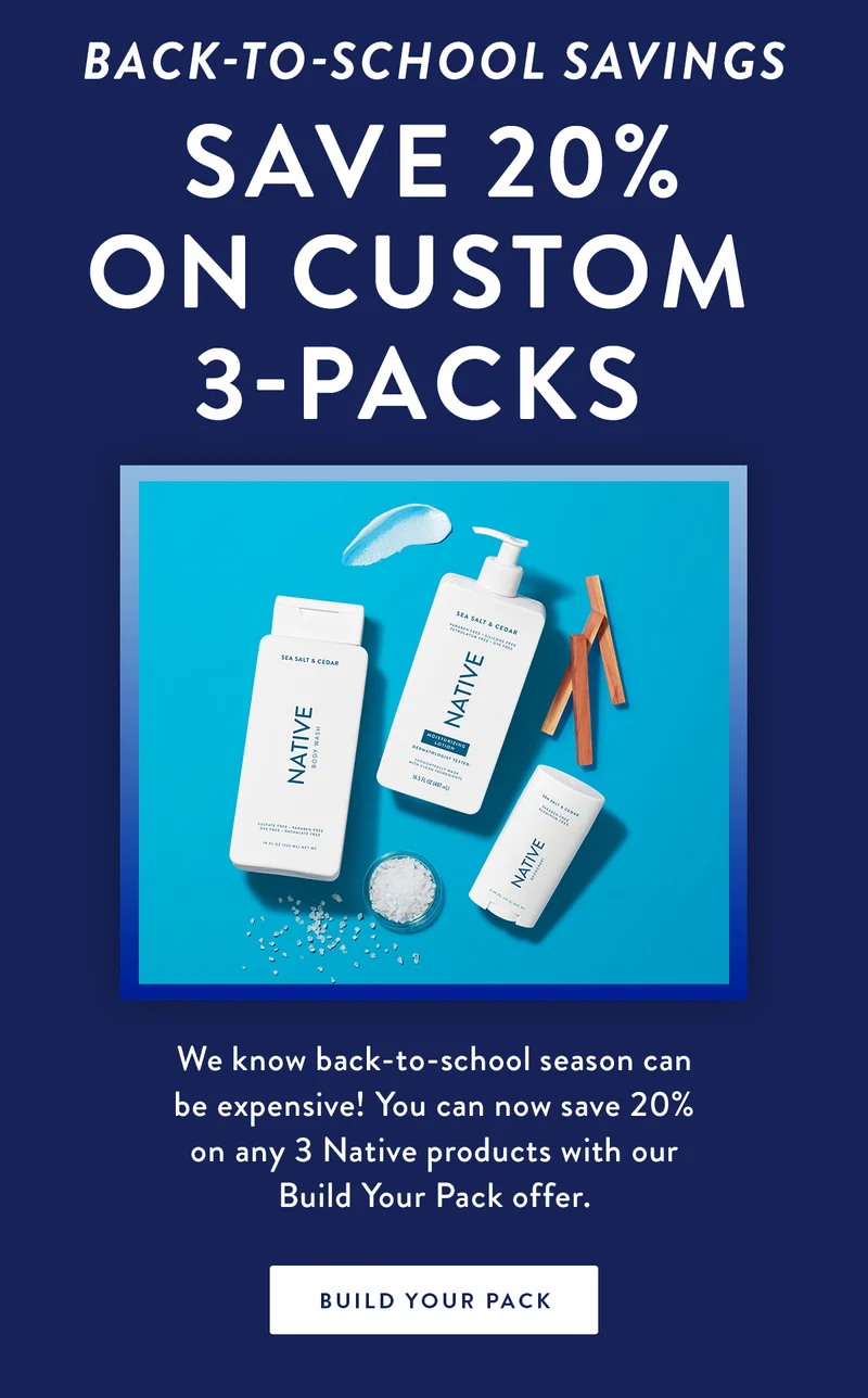 BACK-TO-SCHOOL SAVINGS | Save 20% on Custom 3-Packs | We know back-to-school season can be expensive! You can now save 20% on any 3 Native products with our Build Your Pack offer. | BUILD YOUR PACK