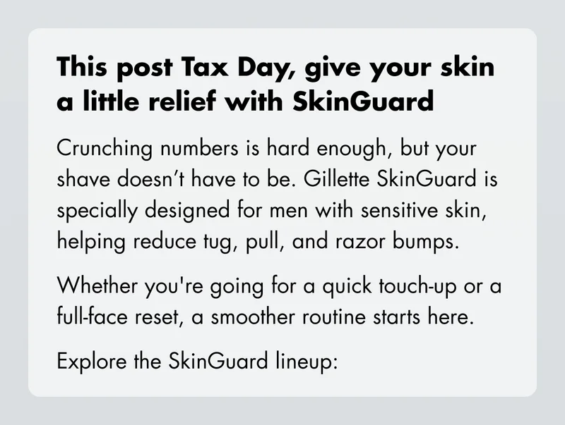 This post Tax Day, give your skin a little relief with SkinGuard Crunching numbers is hard enough, but your shave doesn’t have to be. Gillette SkinGuard is specially designed for men with sensitive skin, helping reduce tug, pull, and razor bumps. Whether you're going for a quick touch-up or a full-face reset, a smoother routine starts here. Explore the SkinGuard lineup:
