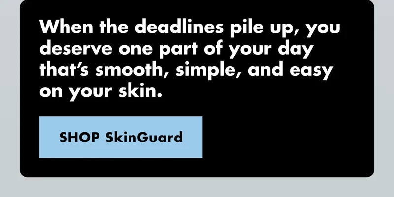 When the deadlines pile up, you deserve one part of your day that’s smooth, simple, and easy on your skin. SHOP SkinGuard