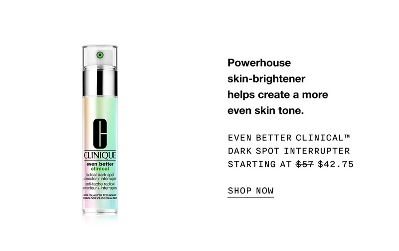 Powerhouse skin-brightener helps create a more even skin tone. EVEN BETTER CLINICAL™ DARK SPOT INTERRUPTER STARTING AT $42.75 SHOP NOW