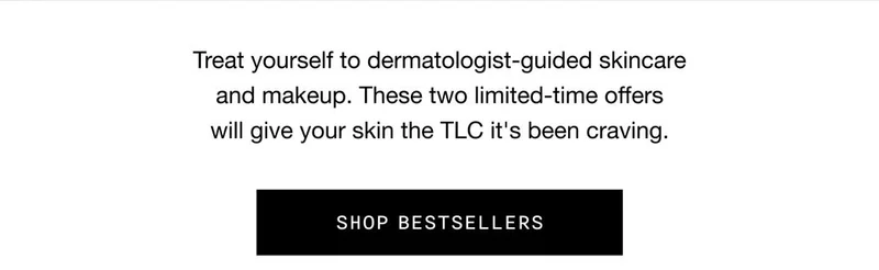 Treat yourself to dermatologist-guided skincare
and makeup. These two limited-time offers
will give your skin the TLC it's been craving. SHOP BESTSELLERS