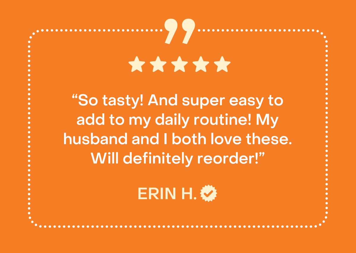“So tasty! And super easy to add to my daily routine! My husband and I both love these. Will definitely reorder!” - Erin H