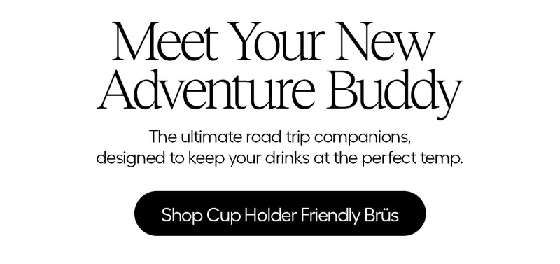 Meet Your New Adventure Buddy. The ultimate road trip companions, designed to keep your drinks at the perfect temp. - Shop Cup Holder Friendly Brüs