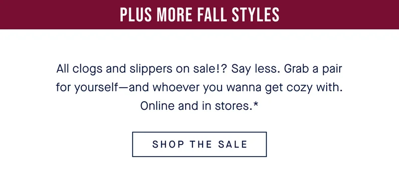 Plus more fall styles All clogs and slippers on sale!? Say less. Grab a pair for yourself—and whoever you wanna get cozy with. Online and in stores.* SHOP THE SALE