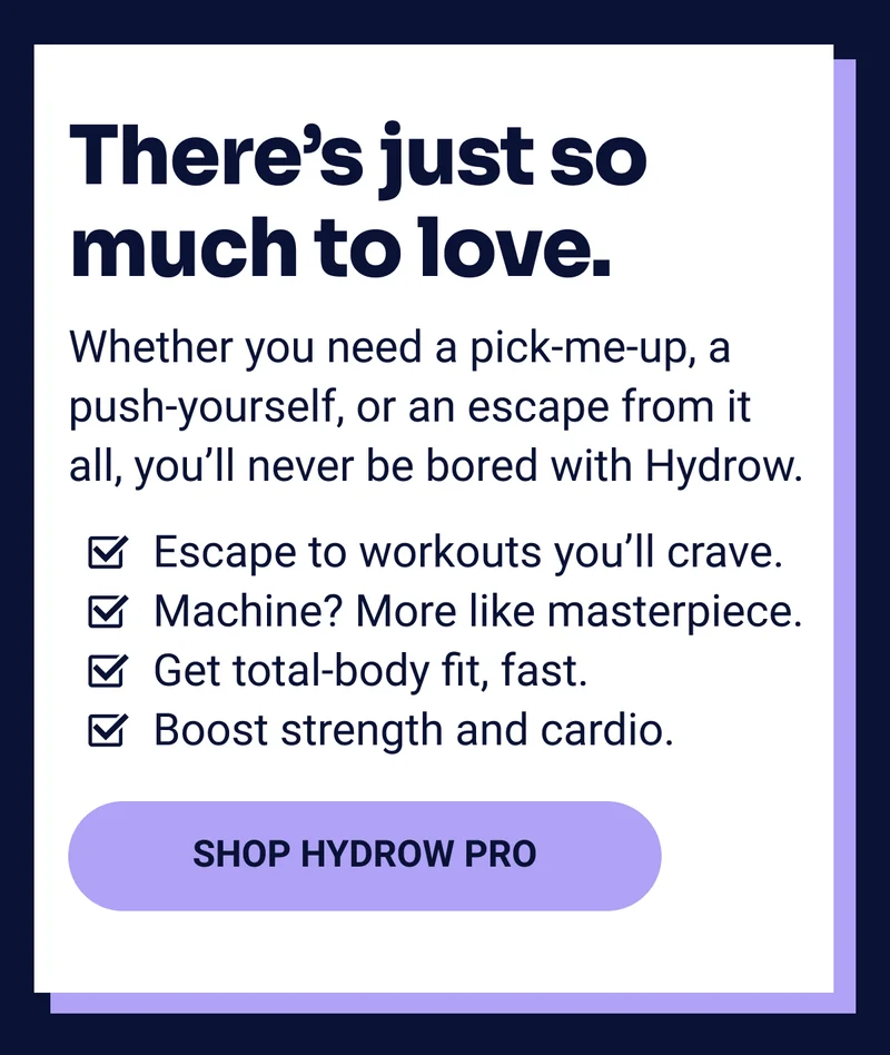 There's just so much to love. Whether you need a pick me up, a push yourself, or an escape from it all, you'll never be bored with Hydrow. Shop Hydrow Pro.