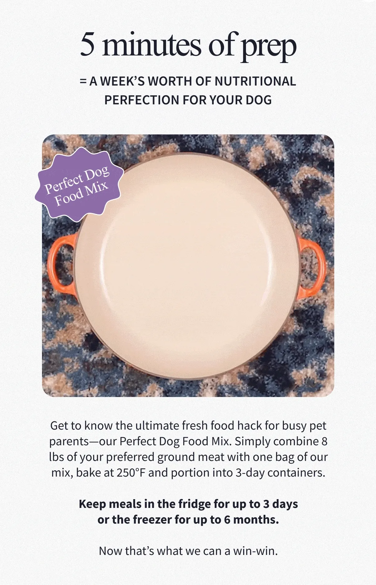 5 minutes of prep = a week’s worth of nutritional perfection for your dog | Get to know the ultimate fresh food hack for busy pet parents—our Perfect Dog Food Mix. Simply combine 8 lbs of your preferred ground meat with one bag of our mix, bake at 250°F and portion into 3-day containers.  Keep meals in the fridge for up to 3 days or the freezer for up to 6 months.  Now that’s what we can a win-win.