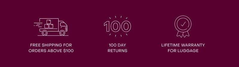 Free shipping for orders above $100. 100 day returns. Lifetime warranty for luggage.