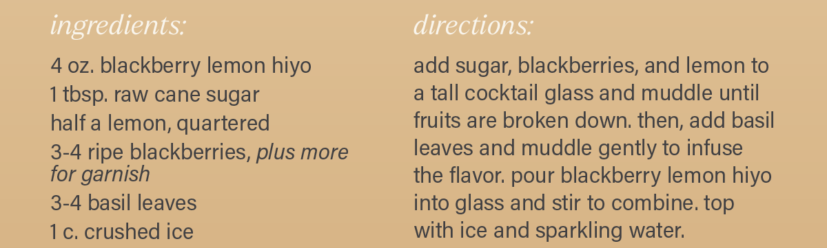 INGREDIENTS: 4 oz. blackberry lemon hiyo; 1 tbsp. raw cane sugar; half a lemon, quartered; 3-4 ripe blackberries, plus more for garnish; 3-4 basil leaves; 1 cup crushed ice; 2 oz. sparkling water. DIRECTIONS: add sugar, blackberries, and lemon to a tall cocktail glass and muddle until fruits are broken down. then, add basil leaves and muddle gently to infuse the flavor. pour blackberry lemon hiyo into glass and stir to combine. top with ice and sparkling water.