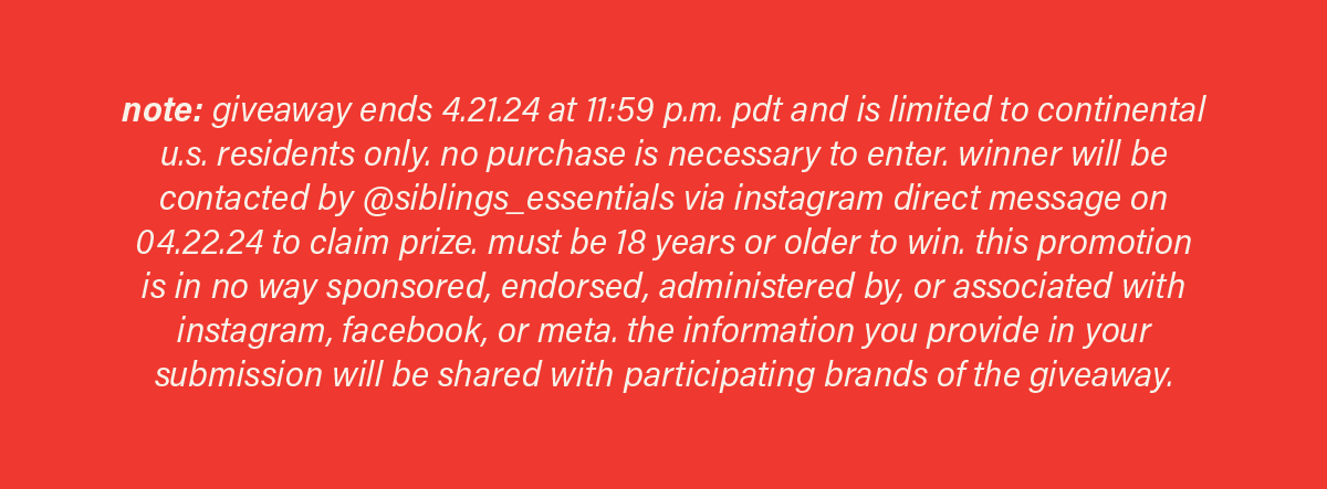 note: giveaway ends 4.21.24 at 11:59 p.m. PDT and is limited to continental u.s. residents only. no purchase is necessary to enter. winner will be contacted by @siblings_essentials via instagram direct message on 04.22.24 to claim prize. must be 18 years or older to win. this promotion is in no way sponsored, endorsed, administered by, or associated with instagram, facebook, or meta. the information you provide in your submission will be shared with participating brands of the giveaway.