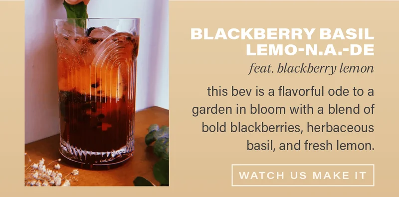 BLACKBERRY BASIL LEMO-N.A.-DE (feat. blackberry lemon): this bev is a flavorful ode to a garden in bloom with a blend of bold blackberries, herbaceous basil, and fresh lemon. [WATCH US MAKE IT]