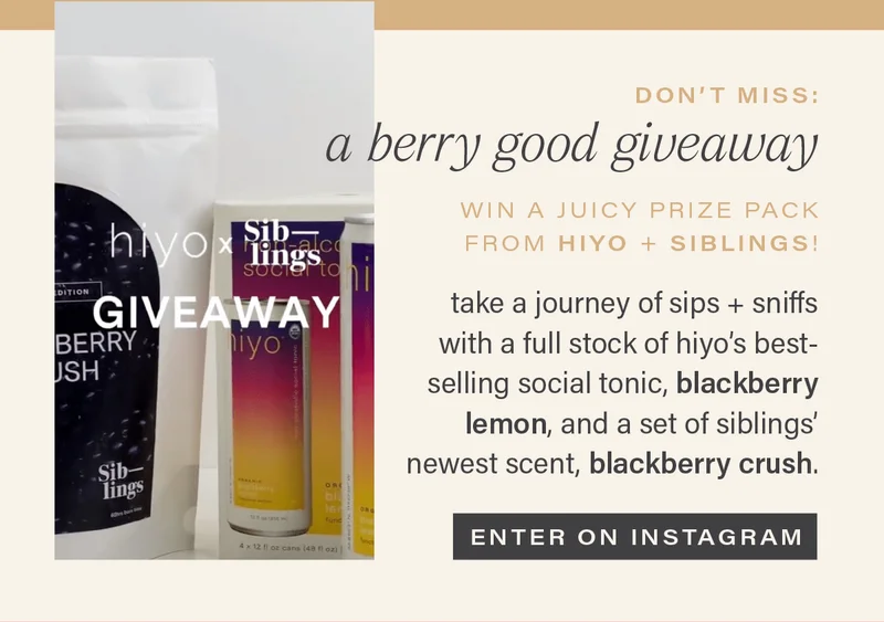 DON'T MISS: A BERRY GOOD GIVEAWAY. win a juicy prize pack from hiyo + siblings! take a journey of sips + sniffs with a full stock of hiyo's best selling social tonic, blackberry lemon, and a set of siblings' newest scent, blackberry crush. [ENTER ON INSTAGRAM]