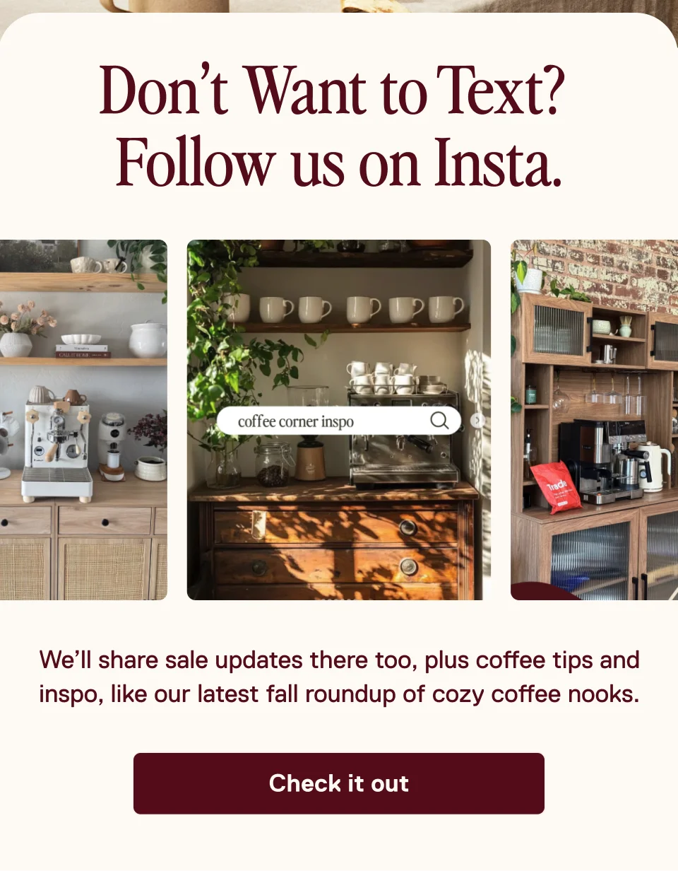 Don’t Want to Text? Follow us on Insta. We’ll share sale updates there too, plus coffee tips and inspo, like our latest fall roundup of cozy coffee nooks. Check it out.