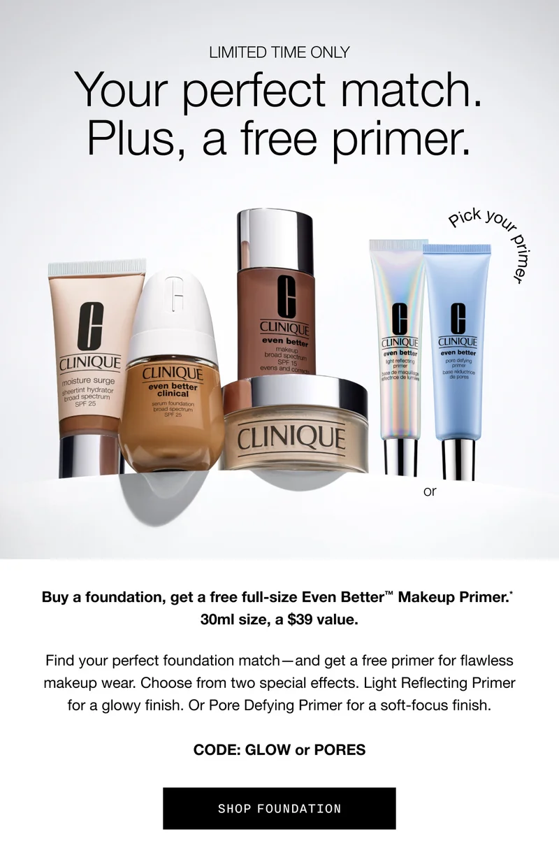 LIMITED TIME ONLY | Your perfect match. Plus, a free primer. Buy a foundation, get a free full-size Even Better TM Makeup Primer.* 30ml size, a $39 value. Find your perfect foundation match - and get a free primer for flawless makeup wear. Choose from two special effects. Light Reflecting Primer for a glow finish. Or Pore Defying Primer for a soft-focus finish. CODE: GLOW or PORES | SHOP FOUNDATION