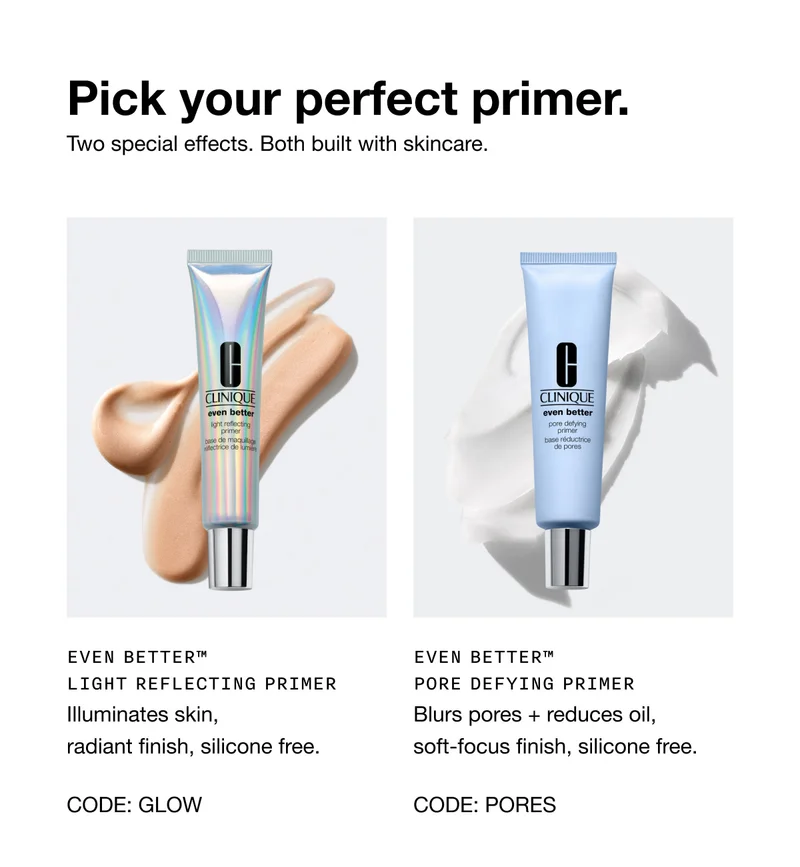 Pick your perfect primer. Two special effects. Both built with skincare. EVEN BETTER TM LIGHT REFLECTING PRIMER illuminates skin, radiant finish, silicone free. CODE: GLOW | EVEN BETTER TM PORE DEFYING PRIMER blurs pores + reduces oil, soft-focus finish, silicone free. CODE: PORES