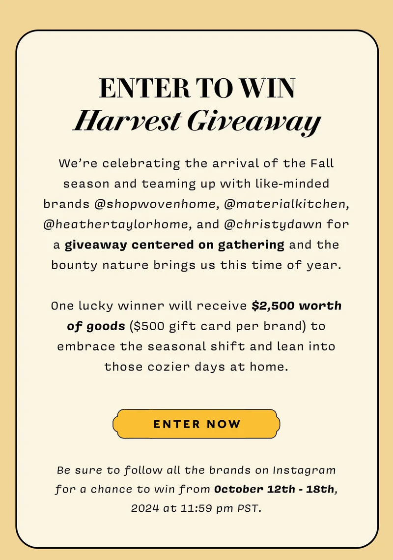 ENTER TO WIN HARVEST GIVEAWAY  We’re celebrating the arrival of the Fall season and teaming up with like-minded brands @shopwovenhome, @materialkitchen, @heathertaylorhome, and @christydawn for a giveaway centered on gathering and the bounty nature brings us this time of year. One lucky winner will receive $2,500 worth of goods ($500 gift card per brand) to embrace the seasonal shift and lean into those cozier days at home.  Be sure to follow all the brands on Instagram for a chance to win from October 12th - 18th, 2024 at 11:59 pm PST.  ENTER NOW