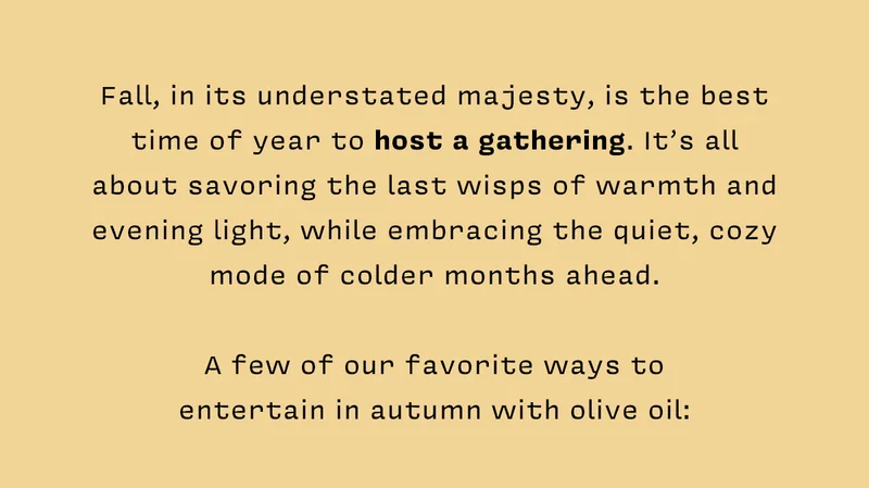 Fall, in its understated majesty, is the best time of year to host a gathering. It’s all about savoring the last wisps of warmth and evening light, while embracing the quiet, cozy mode of colder months ahead.   A few of our favorite ways to entertain in autumn with olive oil: