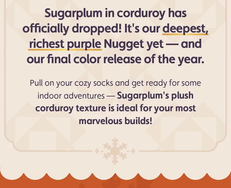 Sugarplum in corduroy has officially dropped! It's our deepest, richest purple Nugget yet — and our final release of the year. Pull on your cozy socks and get ready for some indoor adventures — Sugarplum's plush corduroy texture is ideal for your most marvelous builds!