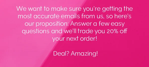 We want to make sure you're getting the most accurate emails from us, so here's our proposition: Answer a few east questions and we'll trade you 20% off your next order! Deal? Amazing!
