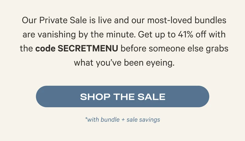 Our Private Sale is live and our most-loved bundles are vanishing by the minute. Get up to 41% off with the code SECRETMENU before someone else grabs what you’ve been eyeing. Shop the Sale