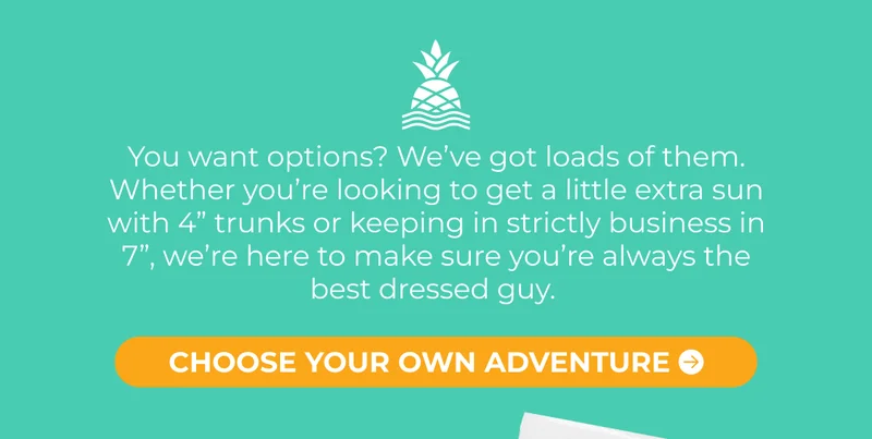 You want options? We’ve got loads of them. Whether you’re looking to get a little extra sun with 4” trunks or keeping in strictly business in 7”, we’re here to make sure you’re always the best dressed guy.