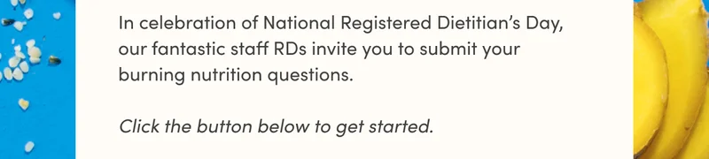 In celebration of National Registered Dietitian’s Day, our fantastic staff RDs invite you to submit your burning nutrition questions. Click the button below to get started.
