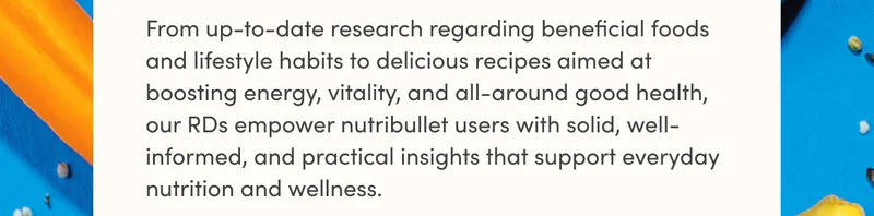 From up-to-date research regarding beneficial foods and lifestyle habits to delicious recipes aimed at boosting energy, vitality, and all-around good health, our RDs empower nutribullet users with solid, well-informed, and practical insights that support everyday nutrition and wellness.