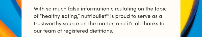 With so much false information circulating on the topic of “healthy eating,” nutribullet® is proud to serve as a trustworthy source on the matter, and it’s all thanks to our team of registered dietitians.